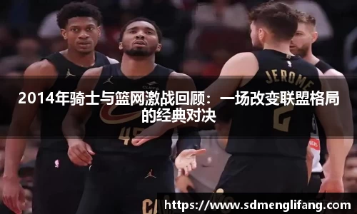 2014年骑士与篮网激战回顾：一场改变联盟格局的经典对决