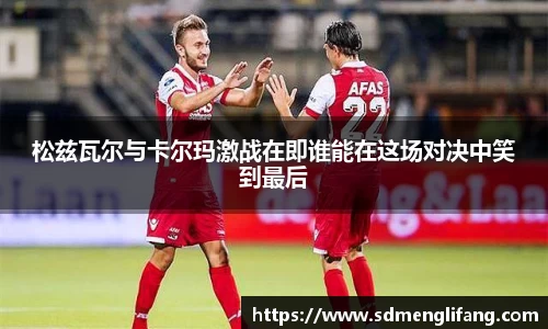 松兹瓦尔与卡尔玛激战在即谁能在这场对决中笑到最后
